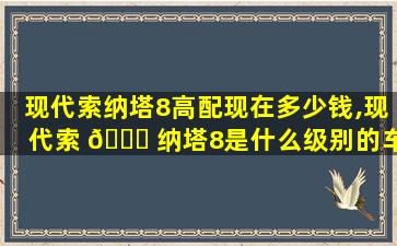 现代索纳塔8高配现在多少钱,现代索 🍁 纳塔8是什么级别的车型